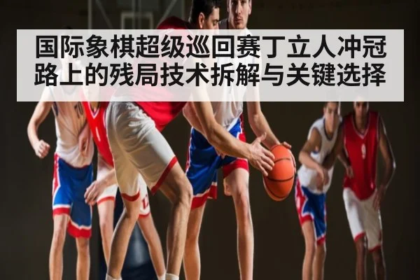 国际象棋超级巡回赛丁立人冲冠路上的残局技术拆解与关键选择