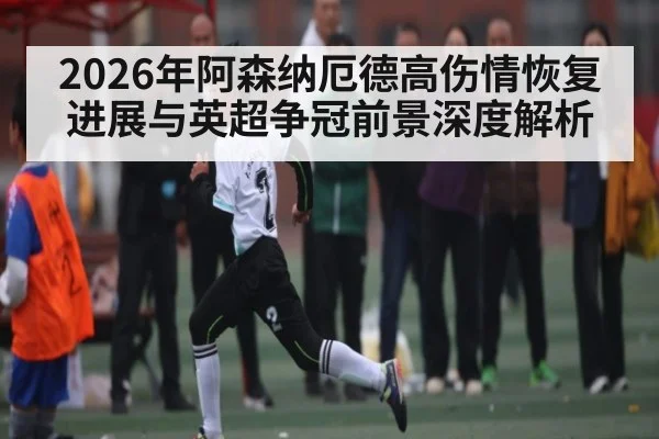 2026年阿森纳厄德高伤情恢复进展与英超争冠前景深度解析
