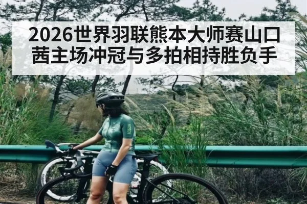 2026世界羽联熊本大师赛山口茜主场冲冠与多拍相持胜负手