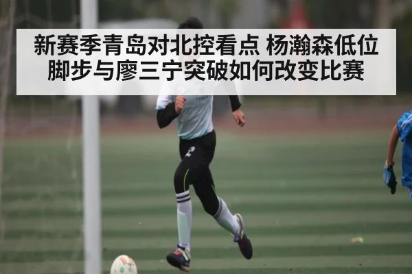 新赛季青岛对北控看点 杨瀚森低位脚步与廖三宁突破如何改变比赛