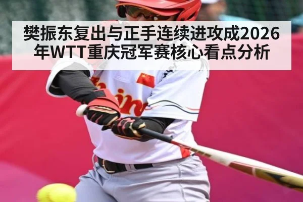 樊振东复出与正手连续进攻成2026年WTT重庆冠军赛核心看点分析